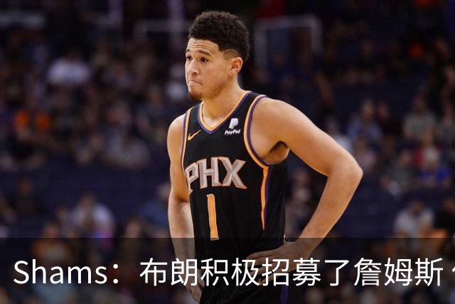 Shams：布朗积极招募了詹姆斯 他应对新赛季时将不会以自我为中心